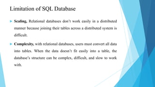 Limitation of SQL Database

   Scaling, Relational databases don’t work easily in a distributed
    manner because joining their tables across a distributed system is
    difficult.

   Complexity, with relational databases, users must convert all data
    into tables. When the data doesn’t fit easily into a table, the
    database’s structure can be complex, difficult, and slow to work
    with.
 