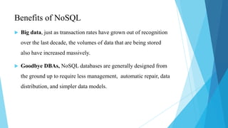 Benefits of NoSQL
   Big data, just as transaction rates have grown out of recognition
    over the last decade, the volumes of data that are being stored
    also have increased massively.

   Goodbye DBAs, NoSQL databases are generally designed from
    the ground up to require less management, automatic repair, data
    distribution, and simpler data models.
 