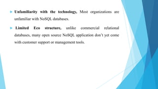    Unfamiliarity with the technology, Most organizations are
    unfamiliar with NoSQL databases.

   Limited    Eco    structure,   unlike   commercial   relational
    databases, many open source NoSQL application don’t yet come
    with customer support or management tools.
 