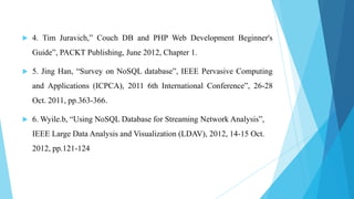    4. Tim Juravich,” Couch DB and PHP Web Development Beginner's
    Guide”, PACKT Publishing, June 2012, Chapter 1.

   5. Jing Han, “Survey on NoSQL database”, IEEE Pervasive Computing
    and Applications (ICPCA), 2011 6th International Conference”, 26-28
    Oct. 2011, pp.363-366.

   6. Wyile.b, “Using NoSQL Database for Streaming Network Analysis”,
    IEEE Large Data Analysis and Visualization (LDAV), 2012, 14-15 Oct.
    2012, pp.121-124
 