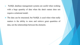    NoSQL database management systems are useful when working
    with a huge quantity of data when the data's nature does not
    require a relational model.

   The data can be structured, but NoSQL is used when what really
    matters is the ability to store and retrieve great quantities of
    data, not the relationships between the elements.
 