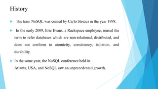 History

    The term NoSQL was coined by Carlo Strozzi in the year 1998.

    In the early 2009, Eric Evans, a Rackspace employee, reused the
    term to refer databases which are non-relational, distributed, and
    does not conform to atomicity, consistency, isolation, and
    durability.

   In the same year, the NoSQL conference held in
    Atlanta, USA, and NoSQL saw an unprecedented growth.
 