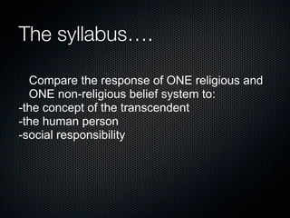 The syllabus….
Compare the response of ONE religious and
ONE non-religious belief system to:
-the concept of the transcendent
-the human person
-social responsibility