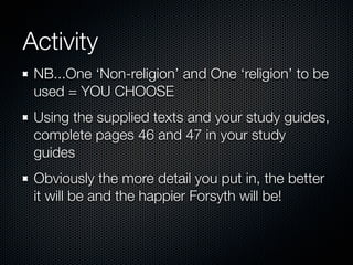 Activity
NB...One ‘Non-religion’ and One ‘religion’ to be
used = YOU CHOOSE
Using the supplied texts and your study guides,
complete pages 46 and 47 in your study
guides
Obviously the more detail you put in, the better
it will be and the happier Forsyth will be!