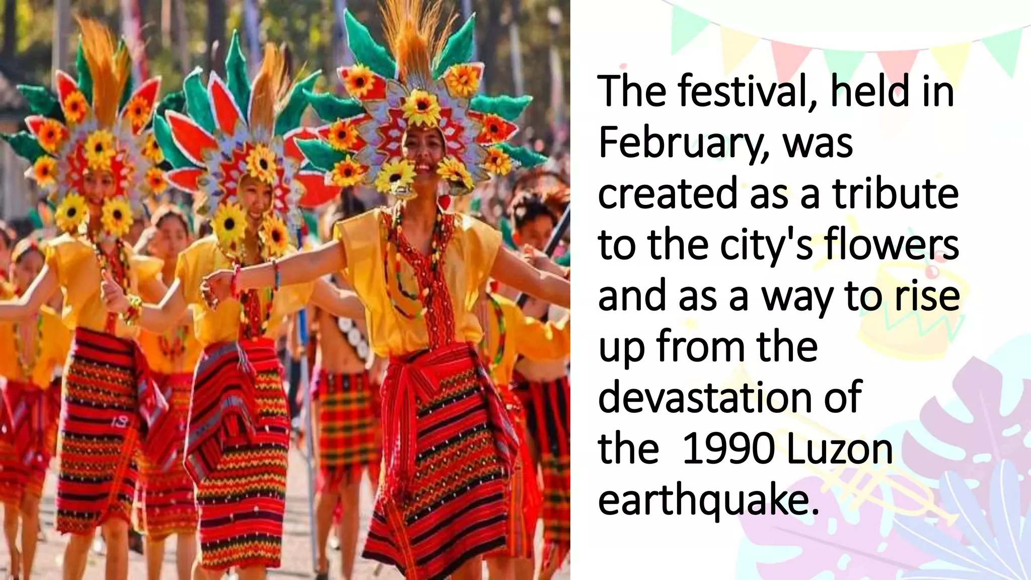 The festival, held in
February, was
created as a tribute
to the city's flowers
and as a way to rise
up from the
devastation of
the 1990 Luzon
earthquake.
 