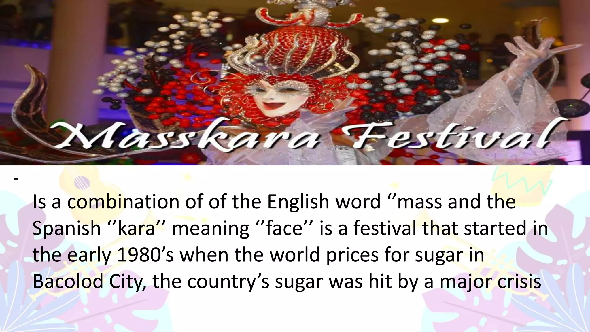 -
Is a combination of of the English word ‘’mass and the
Spanish ‘’kara’’ meaning ‘’face’’ is a festival that started in
the early 1980’s when the world prices for sugar in
Bacolod City, the country’s sugar was hit by a major crisis
 