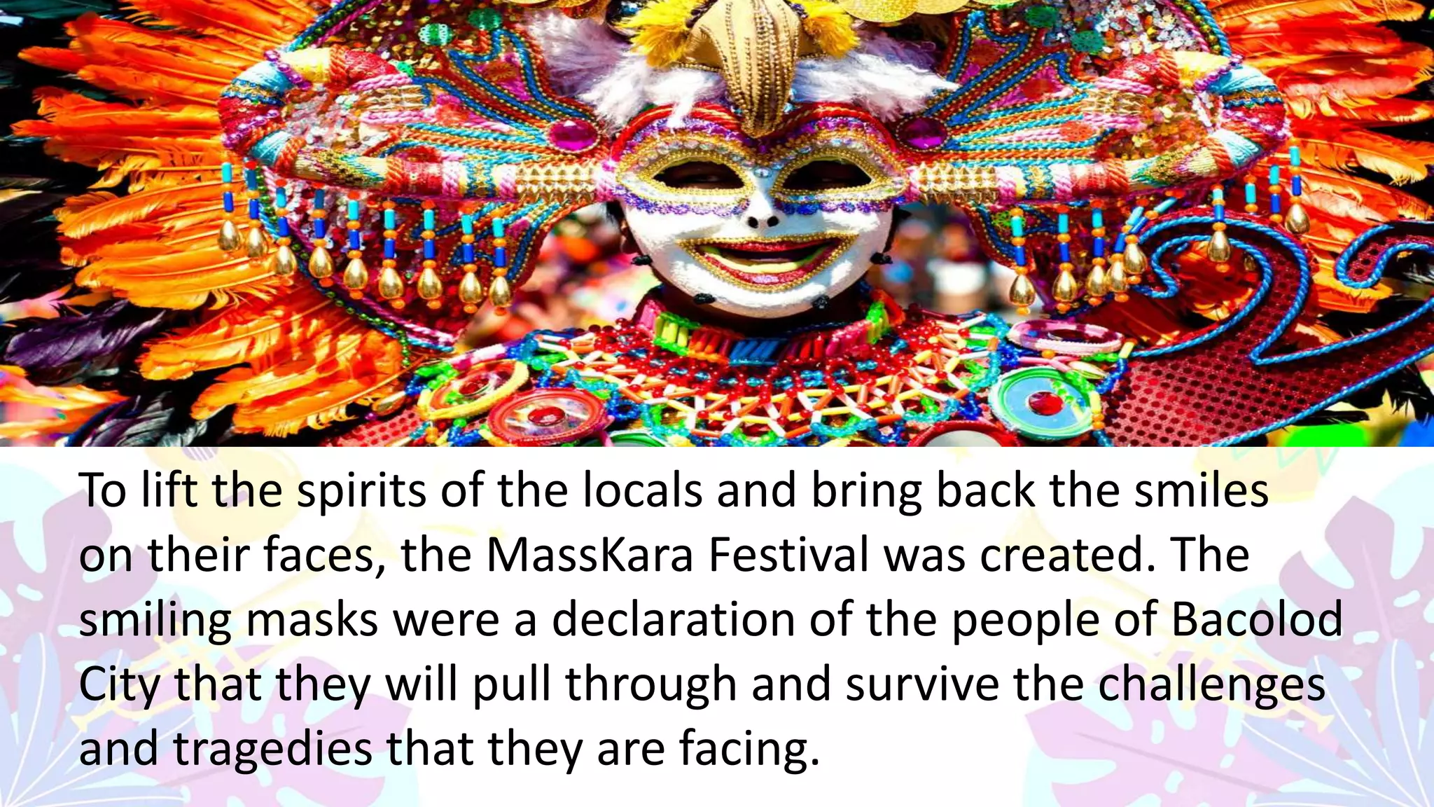 -
To lift the spirits of the locals and bring back the smiles
on their faces, the MassKara Festival was created. The
smiling masks were a declaration of the people of Bacolod
City that they will pull through and survive the challenges
and tragedies that they are facing.
 