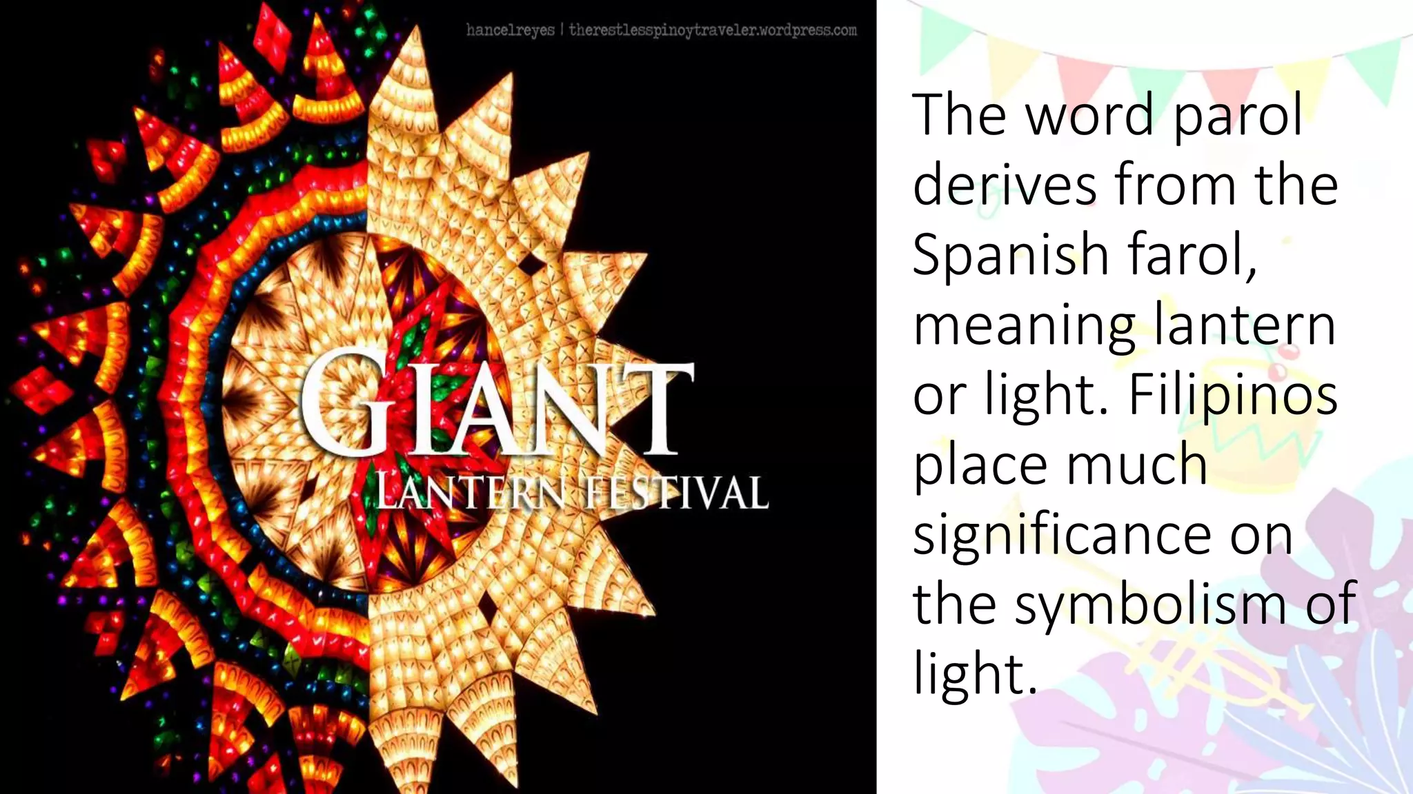 The word parol
derives from the
Spanish farol,
meaning lantern
or light. Filipinos
place much
significance on
the symbolism of
light.
 