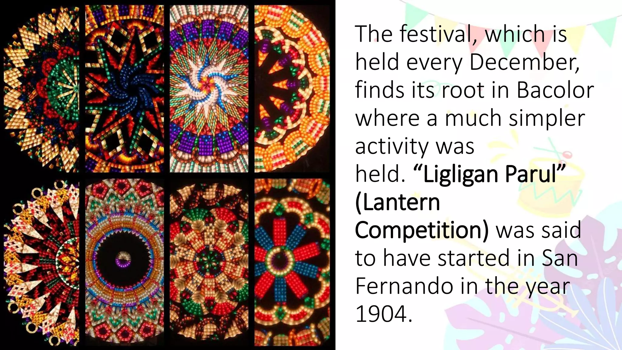 The festival, which is
held every December,
finds its root in Bacolor
where a much simpler
activity was
held. “Ligligan Parul”
(Lantern
Competition) was said
to have started in San
Fernando in the year
1904.
 
