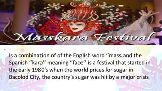 -
Is a combination of of the English word ‘’mass and the
Spanish ‘’kara’’ meaning ‘’face’’ is a festival that started in
the early 1980’s when the world prices for sugar in
Bacolod City, the country’s sugar was hit by a major crisis
 