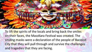-
To lift the spirits of the locals and bring back the smiles
on their faces, the MassKara Festival was created. The
smiling masks were a declaration of the people of Bacolod
City that they will pull through and survive the challenges
and tragedies that they are facing.
 