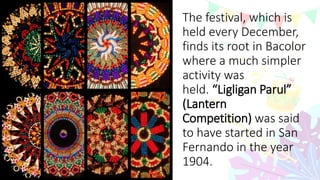 The festival, which is
held every December,
finds its root in Bacolor
where a much simpler
activity was
held. “Ligligan Parul”
(Lantern
Competition) was said
to have started in San
Fernando in the year
1904.
 