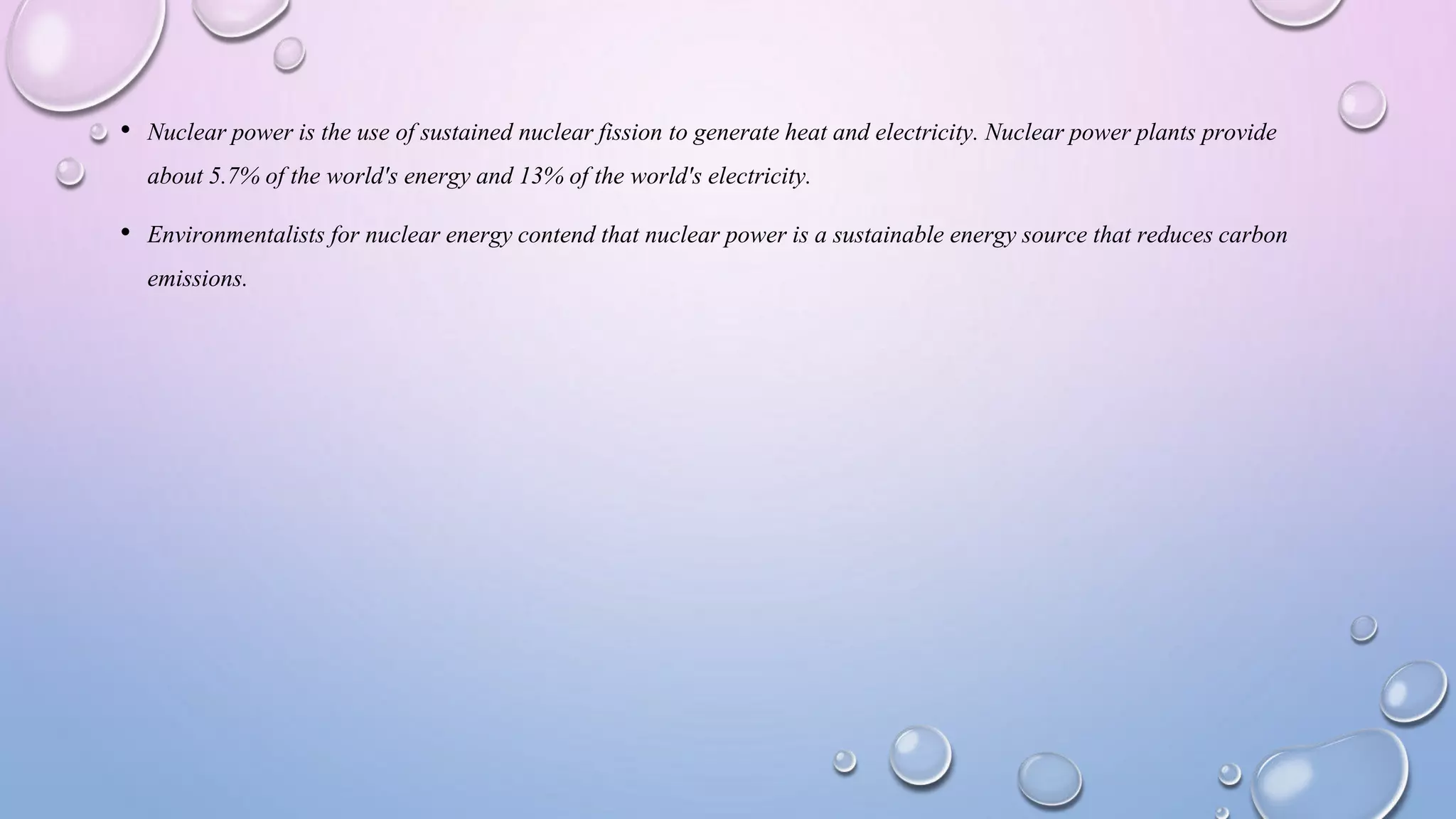 • Nuclear power is the use of sustained nuclear fission to generate heat and electricity. Nuclear power plants provide
about 5.7% of the world's energy and 13% of the world's electricity.
• Environmentalists for nuclear energy contend that nuclear power is a sustainable energy source that reduces carbon
emissions.
 