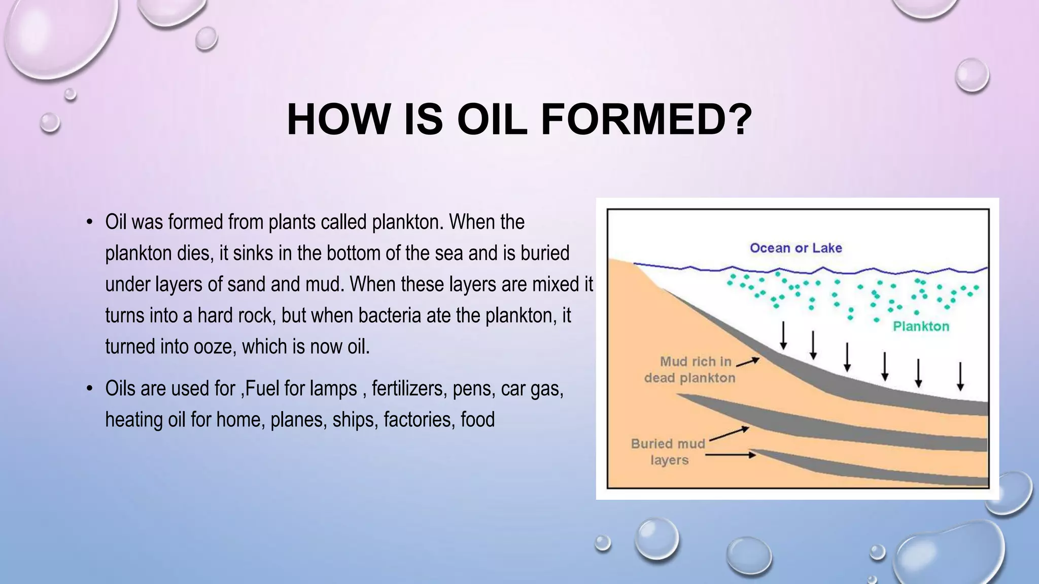 HOW IS OIL FORMED?
• Oil was formed from plants called plankton. When the
plankton dies, it sinks in the bottom of the sea and is buried
under layers of sand and mud. When these layers are mixed it
turns into a hard rock, but when bacteria ate the plankton, it
turned into ooze, which is now oil.
• Oils are used for ,Fuel for lamps , fertilizers, pens, car gas,
heating oil for home, planes, ships, factories, food
 