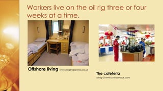 Workers live on the oil rig three or four
weeks at a time.
Offshore living www.snaphappyross.co.uk
The cafeteria
oil-rig-07www.chinasmack.com
 