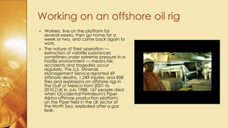  Workers live on the platform for
several weeks, then go home for a
week or two, and come back again to
work.
 The nature of their operation —
extraction of volatile substances
sometimes under extreme pressure in a
hostile environment — means risk;
accidents and tragedies occur
regularly. The U.S. Minerals
Management Service reported 69
offshore deaths, 1,349 injuries, and 858
fires and explosions on offshore rigs in
the Gulf of Mexico from 2001 to
2010.[14] In July 1988, 167 people died
when Occidental Petroleum's Piper
Alpha offshore production platform,
on the Piper field in the UK sector of
the North Sea, exploded after a gas
leak.
Working on an offshore oil rig
 