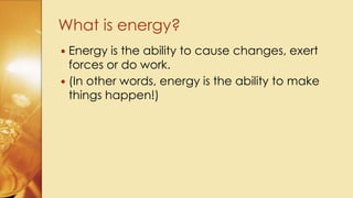  Energy is the ability to cause changes, exert
forces or do work.
 (In other words, energy is the ability to make
things happen!)
What is energy?
 