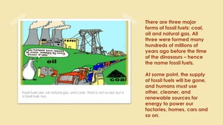 Fossil fuels are, oil, natural gas, and coal. Peat is not as old, but is
a fossil fuel, too.
There are three major
forms of fossil fuels: coal,
oil and natural gas. All
three were formed many
hundreds of millions of
years ago before the time
of the dinosaurs – hence
the name fossil fuels.
At some point, the supply
of fossil fuels will be gone,
and humans must use
other, cleaner, and
renewable sources for
energy to power our
factories, homes, cars and
so on.
 