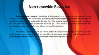 Non-renewable resource (also called a finite resource) is a resource that does not renew
itself at a sufficient rate for sustainable economic extraction in meaningful human time-frames. An
example is carbon-based, organically-derived fuel. The original organic material, with the aid of
heat and pressure, becomes a fuel such as oil or gas. Fossil fuels (such as coal, petroleum, and
natural gas), and certain aquifers are all non-renewable resources.
In contrast, resources such as timber (when harvested sustainably) and wind (used to
power energy conversion systems) are considered renewable resources, largely because their
localized replenishment can occur within timeframes meaningful to humans.
Non-renewble Resource
 