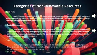 Fossil Fuels
Fossil fuels are derived from organic matter which has been trapped between layers of sediments
within the Earth for millions of years. They are difficult to obtain as they are typically retrieved through drilling
or mining, but fossil fuels are worth the effort for the sheer amount of energy they produce.
Categories of Non-Renewable Resources
Crude Oil/Petroleum
Crude oil is a non-renewable resource that builds up in liquid form between the layers of the Earth’s
crust. Crude oil is a very versatile fuel and is used to produce things like plastics, artificial food flavorings,
heating oil, petrol, diesel, jet fuel, and propane. The top three oil-producing countries are Russia, Saudi Arabia,
and the United States.
Gas
Natural gasses gather below the Earth’s crust and, like crude oil, must be drilled for and pumped out.
These gasses are most commonly used in home heating as well as gas ovens and grills. Russia, Iran, and Qatar
are the countries with the largest recorded natural
gas reserves.
Coal
Coal is the last of the major fossil fuels. Created by compressed organic matter, it is solid like rock and is
obtained via mining. Out of all countries, China produces the most coal by far. Coal is most typically used in home
heating and the running of power plants.
Nuclear Fuels
The other form of non-renewable resource used to produce energy, nuclear fuels, is primarily
obtained through the mining and refining of uranium ore. Uranium is a naturally occurring element found
within the Earth's core. Nuclear fuels are key to maintaining the Earth's environment since they are the
cleanest of all non-renewable resources.
 