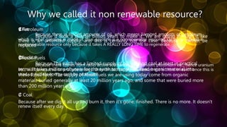 Why we called it non renewable resource?
₡Petroleum
Because it took a quarter billion years to make it. We are going through it like
there is an unlimited supply, and this is certainly not the case. Because it cannot be
replaced
₡Fossil Fuels
Because The earth has a limited supply of oil, gas and coal at least in practical
terms. It takes millions of years for the earth to transform dead organic material into
these fossil fuels. The supply of fossil fuels we are using today come from organic
materials buried generally at least 20 million years ago, and some that were buried more
than 200 million years ago
₡ Gas
Because there is limited amounts of oil, which means liamited amounts of petroleum,
which is what gasoline is made of, thus gasoline is a nonrenewable resource. Oil is considered a
nonrenewable resource only because it takes A REALLY LONG TIME to regenerate.
₡Nuclear
Because there comes from radio active substances like uranium, plutonium etc., hence uranium
etc., will be required to produce energy. Only limited supply of uranium etc is there in earth once this is
used up nuclear energy can't be produced.
₡ Coal
Because after we dig it all up and burn it, then it's gone, finished. There is no more. It doesn't
renew itself every day.
 