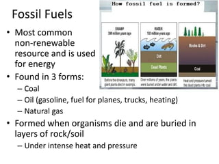 Fossil FuelsMost common non-renewable resource and is used for energyFound in 3 forms:CoalOil (gasoline, fuel for planes, trucks, heating)Natural gasFormed when organisms die and are buried in layers of rock/soilUnder intense heat and pressure