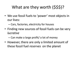 What are they worth ($$$)?We use fossil fuels to ‘power’ most objects in our lives:Cars, factories, electricity for housesFinding new sources of fossil fuels can be very lucrativeCan make a large profit/ a lot of moneyHowever, there are only a limited amount of these fossil fuel reserves  on the planet