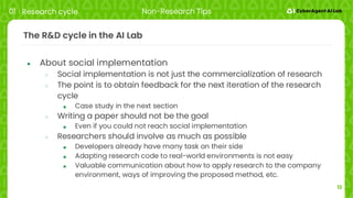 12
The R&D cycle in the AI Lab
● About social implementation
○ Social implementation is not just the commercialization of research
○ The point is to obtain feedback for the next iteration of the research
cycle
■ Case study in the next section
○ Writing a paper should not be the goal
■ Even if you could not reach social implementation
○ Researchers should involve as much as possible
■ Developers already have many task on their side
■ Adapting research code to real-world environments is not easy
■ Valuable communication about how to apply research to the company
environment, ways of improving the proposed method, etc.
01 Research cycle Non-Research Tips
 