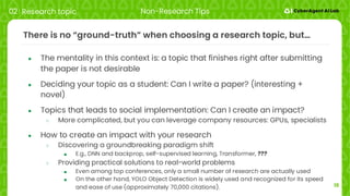 15
There is no “ground-truth” when choosing a research topic, but…
● The mentality in this context is: a topic that finishes right after submitting
the paper is not desirable
● Deciding your topic as a student: Can I write a paper? (interesting +
novel)
● Topics that leads to social implementation: Can I create an impact?
○ More complicated, but you can leverage company resources: GPUs, specialists
● How to create an impact with your research
○ Discovering a groundbreaking paradigm shift
■ E.g., DNN and backprop, self-supervised learning, Transformer, ???
○ Providing practical solutions to real-world problems
■ Even among top conferences, only a small number of research are actually used
■ On the other hand, YOLO Object Detection is widely used and recognized for its speed
and ease of use (approximately 70,000 citations).
02 Research topic Non-Research Tips
 