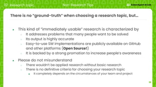 16
There is no “ground-truth” when choosing a research topic, but…
● This kind of ”immediately usable” research is characterized by
○ It addresses problems that many people want to be solved
○ Its output is highly accurate
○ Easy-to-use SW implementations are publicly available on GitHub
and other platforms (Open Source!)
○ It is backed by a strong promotion to increase people’s awareness
● Please do not misunderstand
○ There wouldn’t be applied research without basic research
○ There is no definitive criteria for choosing your research topic
■ It completely depends on the circumstances of your team and project
02 Research topic Non-Research Tips
 