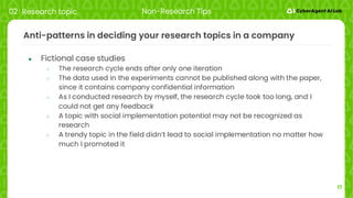 17
Anti-patterns in deciding your research topics in a company
● Fictional case studies
○ The research cycle ends after only one iteration
○ The data used in the experiments cannot be published along with the paper,
since it contains company confidential information
○ As I conducted research by myself, the research cycle took too long, and I
could not get any feedback
○ A topic with social implementation potential may not be recognized as
research
○ A trendy topic in the field didn’t lead to social implementation no matter how
much I promoted it
02 Research topic Non-Research Tips
 