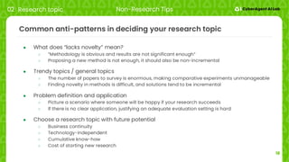 18
Common anti-patterns in deciding your research topic
● What does “lacks novelty” mean?
○ “Methodology is obvious and results are not significant enough”
○ Proposing a new method is not enough, it should also be non-incremental
● Trendy topics / general topics
○ The number of papers to survey is enormous, making comparative experiments unmanageable
○ Finding novelty in methods is difficult, and solutions tend to be incremental
● Problem definition and application
○ Picture a scenario where someone will be happy if your research succeeds
○ If there is no clear application, justifying an adequate evaluation setting is hard
● Choose a research topic with future potential
○ Business continuity
○ Technology-independent
○ Cumulative know-how
○ Cost of starting new research
02 Research topic Non-Research Tips
 