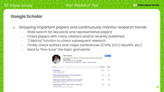 21
Google Scholar
● Grasping important papers and continuously monitor research trends
○ Wide search for keywords and representative papers
○ Check papers with many citations and/or recently published
○ "Cited by" function to check subsequent research
○ Timely check authors and major conferences (CVPR, ICCV, NeurIPS, etc.)
○ Hard to “fine-tune” the topic granularity
03 Paper survey Non-Research Tips
 