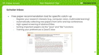 22
Scholar Inbox
● Free paper recommendation tool for specific catch-up
○ Register your research interests (e.g., computer vision, multimodal learning)
○ Automatically collecting new papers from arXiv and top conferences
○ High-speed screening of abstract/titles
○ Sorting important papers via the “save” and “like” functions
○ Training your preferences is (was?) slow
03 Paper survey Non-Research Tips
 