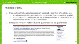 23
The risks of arXiv
● Free archive that publishes research papers before their official release
○ Knowledge sharing without waiting for acceptance (esp. competitive AI fields)
○ Sharing practical insights that are not typically presented at conferences, such
as preliminary results and technical reports
● Since peer review is not conducted, quality cannot be guaranteed
03 Paper survey Non-Research Tips
 