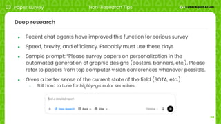 24
Deep research
● Recent chat agents have improved this function for serious survey
● Speed, brevity, and efficiency. Probably must use these days
● Sample prompt: “Please survey papers on personalization in the
automated generation of graphic designs (posters, banners, etc.). Please
refer to papers from top computer vision conferences whenever possible.
● Gives a better sense of the current state of the field (SOTA, etc.)
○ Still hard to tune for highly-granular searches
03 Paper survey Non-Research Tips
 