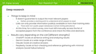25
Deep research
● Things to keep in mind
○ It doesn’t guarantee to output the most relevant papers
■ Rather, provides a starting point to understand which papers to read
○ LLMs can only provide information publicly available or from their training data
■ There exist non-public paper databases (certain ACM publications)
○ At this time, for a strict survey, one must still manually access the list of
accepted papers from the conference and check the titles and abstracts
● Results vary depending on the LLM (different strengths)
○ ChatGPT: Excels at sentence writing and analyzing results
○ Gemini: Excels at a wide range of tasks
○ Claude: Excels at creative answers
○ Perplexity: Excels at fact-checking and reference gathering with minimal
analysis (avoid hallucinations)
03 Paper survey Non-Research Tips
 