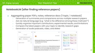 27
NotebookLM (after finding reference papers)
● Aggregating paper PDFs, notes, reference docs (1 topic, 1 notebook)
○ Generation of summaries and comparisons across multiple research papers
○ Ask via natural language (e.g. “what is the difference among these methods?”)
○ Quickly organize important contributions, experimental results, and limitations
○ Compare the latest papers with your topic to identify research gaps
○ Generation of audio podcasts, video, and slides!
03 Paper survey Non-Research Tips
 