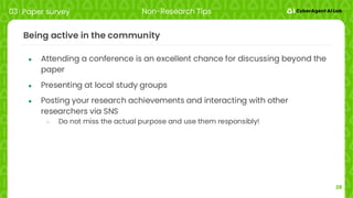 28
Being active in the community
● Attending a conference is an excellent chance for discussing beyond the
paper
● Presenting at local study groups
● Posting your research achievements and interacting with other
researchers via SNS
○ Do not miss the actual purpose and use them responsibly!
03 Paper survey Non-Research Tips
 