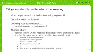 31
Things you should consider when experimenting
● What do you want to prove? → How will you prove it?
● Quantitative or qualitative?
● Deciding your evaluation data
○ A public dataset… is really enough?
● Ablation study
○ Not just turning ON/OFF modules; it requires probing and inner analysis
○ E.g.: Our features can be better classified than DINOv3… why?
■ Number of model parameters?
■ Quality of the training data?
■ Additional modules?
■ The type of loss function?
■ …
■ First of all, how exactly did the feature vector change?
04 Experimental setting Non-Research Tips
 