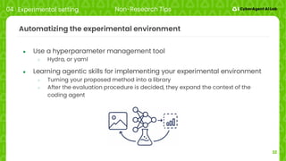 32
Automatizing the experimental environment
● Use a hyperparameter management tool
○ Hydra, or yaml
● Learning agentic skills for implementing your experimental environment
○ Turning your proposed method into a library
○ After the evaluation procedure is decided, they expand the context of the
coding agent
04 Experimental setting Non-Research Tips
 