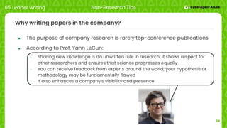 34
Why writing papers in the company?
● The purpose of company research is rarely top-conference publications
● According to Prof. Yann LeCun:
○ Sharing new knowledge is an unwritten rule in research; it shows respect for
other researchers and ensures that science progresses equally
○ You can receive feedback from experts around the world; your hypothesis or
methodology may be fundamentally flawed
○ It also enhances a company's visibility and presence
05 Paper writing Non-Research Tips
 