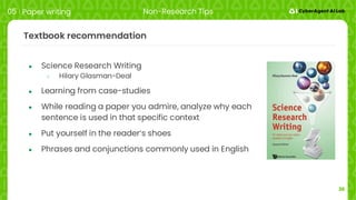 36
Textbook recommendation
● Science Research Writing
○ Hilary Glasman-Deal
● Learning from case-studies
● While reading a paper you admire, analyze why each
sentence is used in that specific context
● Put yourself in the reader‘s shoes
● Phrases and conjunctions commonly used in English
05 Paper writing Non-Research Tips
 