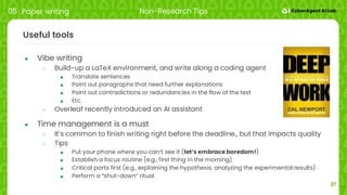 37
Useful tools
● Vibe writing
○ Build-up a LaTeX environment, and write along a coding agent
■ Translate sentences
■ Point out paragraphs that need further explanations
■ Point out contradictions or redundancies in the flow of the text
■ Etc.
○ Overleaf recently introduced an AI assistant
● Time management is a must
○ It’s common to finish writing right before the deadline., but that impacts quality
○ Tips
■ Put your phone where you can’t see it (let’s embrace boredom!)
■ Establish a focus routine (e.g., first thing in the morning)
■ Critical parts first (e.g., explaining the hypothesis, analyzing the experimental results)
■ Perform a “shut-down” ritual
05 Paper writing Non-Research Tips
 