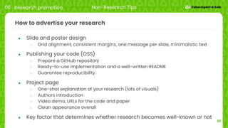 39
How to advertise your research
● Slide and poster design
○ Grid alignment, consistent margins, one message per slide, minimalistic text
● Publishing your code (OSS)
○ Prepare a GitHub repository
○ Ready-to-use implementation and a well-written README
○ Guarantee reproducibility
● Project page
○ One-shot explanation of your research (lots of visuals)
○ Authors introduction
○ Video demo, URLs for the code and paper
○ Clean appearance overall
● Key factor that determines whether research becomes well-known or not
06 Research promotion Non-Research Tips
 
