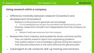4
Doing research within a company
● Difference mentality between research (invention) and
development (innovation)
○ Research is the process to generate new knowledge
■ It is not developing new product functionalities that directly lead to profit
○ However, researchers shouldn’t act independently from the company (or
society)
■ Research itself uses resources from the company
● Researchers from industry and academia share common points
○ They can identify research topics from engineering problems
○ They publish papers if new knowledge is gained during the research
○ They educate researchers in the same field and the general public
● CyberAgent AI Lab conducts skill-up training and seminars
01 Research cycle Non-Research Tips
 