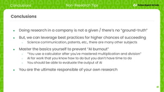 41
Conclusions
● Doing research in a company is not a given / there’s no “ground-truth”
● But, we can leverage best practices for higher chances of succeeding
○ Science communication, patents, etc., there are many other subjects
● Master the basics yourself to prevent “AI burnout”
○ “You use a calculator after you've mastered multiplication and division”
○ AI for work that you know how to do but you don’t have time to do
○ You should be able to evaluate the output of AI
● You are the ultimate responsible of your own research
Conclusions Non-Research Tips
 