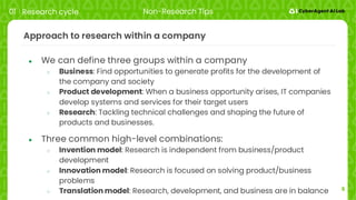 5
Approach to research within a company
● We can define three groups within a company
○ Business: Find opportunities to generate profits for the development of
the company and society
○ Product development: When a business opportunity arises, IT companies
develop systems and services for their target users
○ Research: Tackling technical challenges and shaping the future of
products and businesses.
● Three common high-level combinations:
○ Invention model: Research is independent from business/product
development
○ Innovation model: Research is focused on solving product/business
problems
○ Translation model: Research, development, and business are in balance
01 Research cycle Non-Research Tips
 