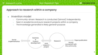 6
Approach to research within a company
● Invention model
○ Community-driven: Research is conducted (almost) independently
○ Seen in academia and pure research projects within a company
○ The knowledge generated is likely general-purpose
01 Research cycle Non-Research Tips
Social
implementation
Business
&
Product
development
Research
Joint
research
project
Strong
connection with
the community
Paper publication
 