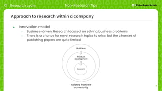 7
Approach to research within a company
● Innovation model
○ Business-driven: Research focused on solving business problems
○ There is a chance for novel research topics to arise, but the chances of
publishing papers are quite limited
01 Research cycle Non-Research Tips
Isolated from the
community
Research
Product
development
Business
 